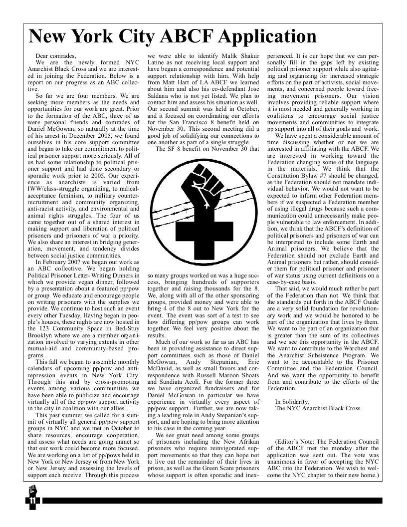 New York City ABCF Application  Dear comrades,  We are the newly formed NYC Anarchist Black Cross and we are interest- ed in joining the Federation. Below is a report on our progress as an ABC collec- tive,  So far we are four members. We are sceking more members as the needs and apporunities for our work are great. Prior to the formation of the ABC, three of us were personal friends and comrades of Daniel McGowan, so naturally at the fime of his arrest in December 2005, we found ourselves in_his core support commitice and began to take our commitment to polit- ical prisoner suppart more seriously. All of us had some relationship to political pris- oner support and had done secondary or sporadic work prior to 2005. Our experi- ence as anarchists is varied from IWW/class-struggle organizing, to radical- acceptance feminism, to military counter- recruitment and community organizing, ant-racist activity, and environmental and animal rights struggles. The four of us came together out of a shared interest in making support and liberation of political prisoners and prisoners of war 4 priority. We also share an interest in bridging gener- ation, movement, and tendency divides between social justice communitis.  In February 2007 we began our work as an ABC collective. We began holding Poliical Prisoner Leter- Witing Dinners in which we provide vegan dinner, followed by 4 presentation about a featurcd pp/pow or group. We educate and encourage people on writing prisoners with the supplies we provide. We continue 1o host such an event every other Tuesday. Having began in peo- ple’s houses, these nights are now hosted in the 123 Community Space in Bed-Stuy Brooklyn where we are a member agani- zation involved to varying extents in other mutual-aid and community-based pro- grams,  This fall we began to assemble monthly calendars of upcoming pp/pow and anti- repression_events in New York Cily. Through this and by cross-promoting events among various communities we have been able to publicize and encourage virtually all of the pp/pow support activity in the city in coalition with our alles.  This past summer we called for a sum- mit of virtually all general pp/pow support groups in NYC and we met in October to share resources, encourage  cooperation, and assess what needs are going unmet o that our work could become more focused. We are working on a list o pp/pows held in New York or New Jersey or from New York or New Jersey and assessing the levels of support each reccive. Through this process  we were able to identify Malik Shakur Latine a5 not receiving local support and have begun a correspondence and potential support relationship with him. With help from Matt Hart of LA ABCF we learned about him and also his co-defendant Jose Saldana who is not ya listed. We plan to contact him and assess his sittion as well. Our second summit was held in October, and it focused on coordinating our cforts for the San Francisco § benefit held on November 30. This second meeting did & ‘2ood job of solidifying our connections to ‘one another as part of 4 single struggle. The SF & benefit on November 30 that  S0 many groups worked on was a huge suc- cess, bringing hundreds of supporters together and raising thousands for the . We, along with all of the other sponsoring groups, provided money and were able to bring 4 of the § out to New York for the event. The event was sort of a test to see how differing pp/pow groups can work together. We feel very positive about the results.  Much of our work so far as an ABC has been in providing assistance to direct sup- port_commitices such as those of Danicl McGowan, Andy Stepanian, Eric MeDavid, as well as small favors and cor- respondence with Russell Maroon Shoats and Sundiata Acoli. For the former three we have organized fundraisers and for Daniel McGowan in particular we have experience in virtually every aspect of pppow support. Further, we are now tak- ing a leading role in Andy Stepanian’s sup- port,and are hoping to bring more atiention 10 his case in the coming year  We sce greal need among some groups of prisoners including the New Afrikan prisoners who requite reinvigorated sup- port movements so that they can hope not 10 live out the remainder of their lives in prison, as well a the Green Scare prisoners whose support is often sporadic and inex-  perienced. It is our hope that we can per- sonally fill in the gaps left by existing political prisoner support while also agitat- ing and organizing for increased sirategic efloets on the part of activist, social move- ments, and concerned people toward free- ing movement prisoners. Our vision involves providing reliable support where it is most needed and generally working in coalitions to encourage social_justice ‘movements and communities to integrate PP support into all of their goals and work.  We have spent a considerable amount of time discussing whether or not we are interested in affiliating with the ABCF. We are interested in working toward the Federation changing some of the language in the materials. We think that the Constiution Bylaw #7 should be changed, as the Federation should not mandate indi. vidual behavior. We would not want to be expected to inform other Federation mem.- bers if we suspected a Federation member of using illegal drugs because such a com. ‘munication could unnecessarily make peo- ple vulnerable to law enforcement. In addi- tion, we think that the ABCF’s definition of political prisoners and prisoners of war can be interpreted to include some Earth and Animal prisoners. We believe that the Federation should not exclude Earth and Animal prisoners but rather, should consid- er them for political prisoncr and prisoner of war status using current definitions on a case-by-case basis.  That said, we would much rather be part of the Federation than not. We think that the standards put forth in the ABCF Guide are a very solid foundation for revolution- ary work and we would be honored to be part of the organization that lives by them. We wan to be part of an organization that is greater than the sum of its collectives and we see this opportunity in the ABCF. We want to contribute to the Warchest and the Anarchist Subsistence Program. We want to be accountable to the Prisoner Committee and the Federation Council And we want the opportunity to benefit from and contribute to the efforts of the Federation.  In Solidarity, The NYC Anarchist Black Cross  (Editor’s Note: The Federation Council of the ABCF met the monday afler the application was sent out. The vote was unanimous in favor of accepting the NYC ABC into the Federation. We wish t0 wel- come the NYC chapter 10 their new home.)  